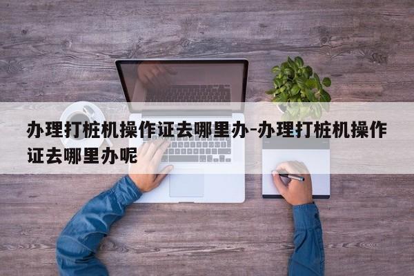 办理打桩机操作证去哪里办-办理打桩机操作证去哪里办呢