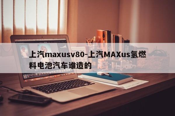 上汽maxusv80-上汽MAXus氢燃料电池汽车谁造的