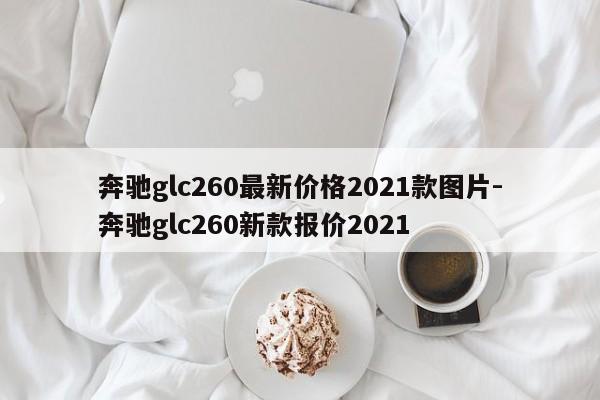 奔驰glc260最新价格2021款图片-奔驰glc260新款报价2021