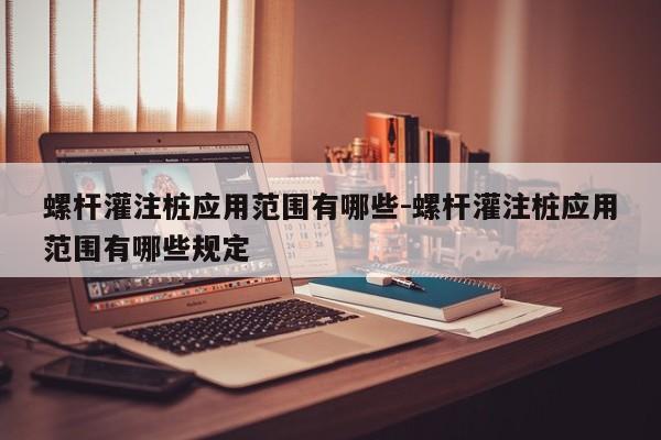 螺杆灌注桩应用范围有哪些-螺杆灌注桩应用范围有哪些规定