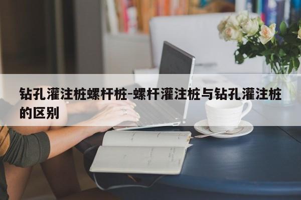 钻孔灌注桩螺杆桩-螺杆灌注桩与钻孔灌注桩的区别