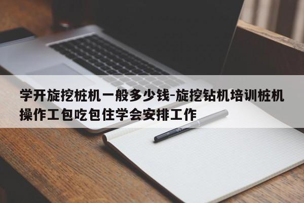 学开旋挖桩机一般多少钱-旋挖钻机培训桩机操作工包吃包住学会安排工作