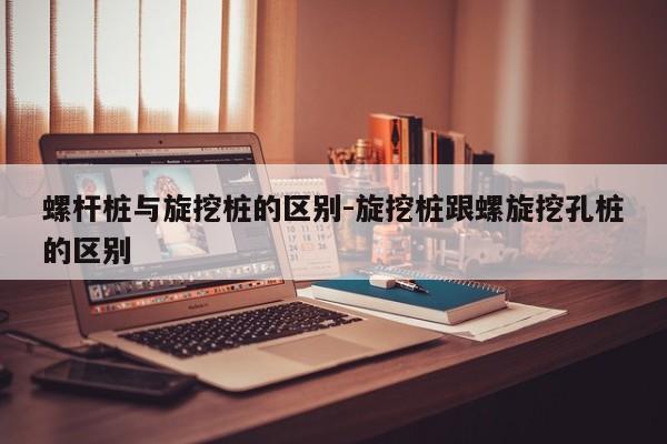 螺杆桩与旋挖桩的区别-旋挖桩跟螺旋挖孔桩的区别