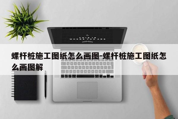 螺杆桩施工图纸怎么画图-螺杆桩施工图纸怎么画图解