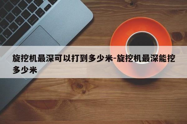 旋挖机最深可以打到多少米-旋挖机最深能挖多少米