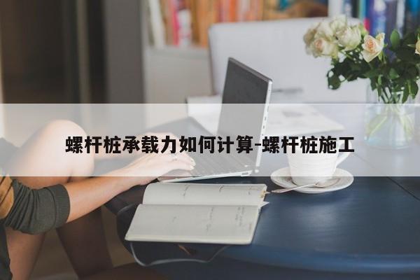 螺杆桩承载力如何计算-螺杆桩施工