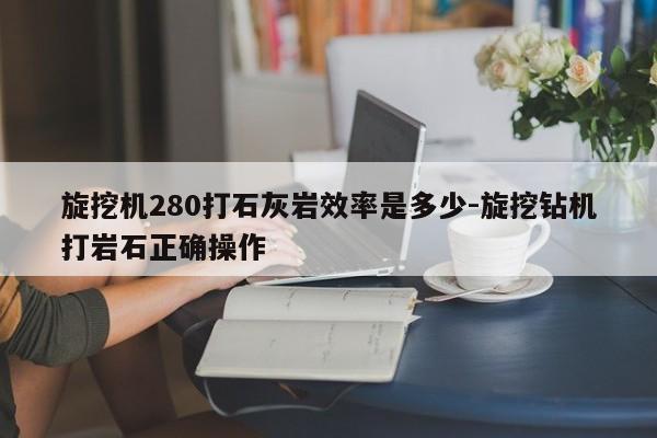 旋挖机280打石灰岩效率是多少-旋挖钻机打岩石正确操作