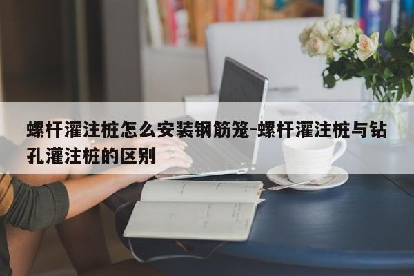 螺杆灌注桩怎么安装钢筋笼-螺杆灌注桩与钻孔灌注桩的区别