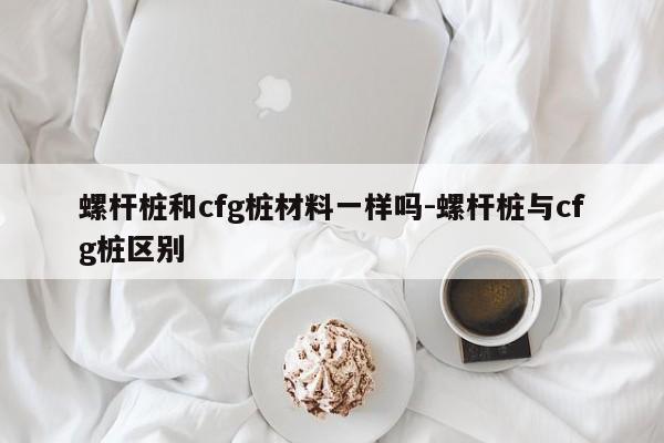 螺杆桩和cfg桩材料一样吗-螺杆桩与cfg桩区别