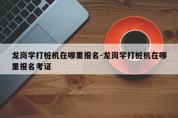 龙岗学打桩机在哪里报名-龙岗学打桩机在哪里报名考证