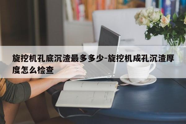 旋挖机孔底沉渣最多多少-旋挖机成孔沉渣厚度怎么检查