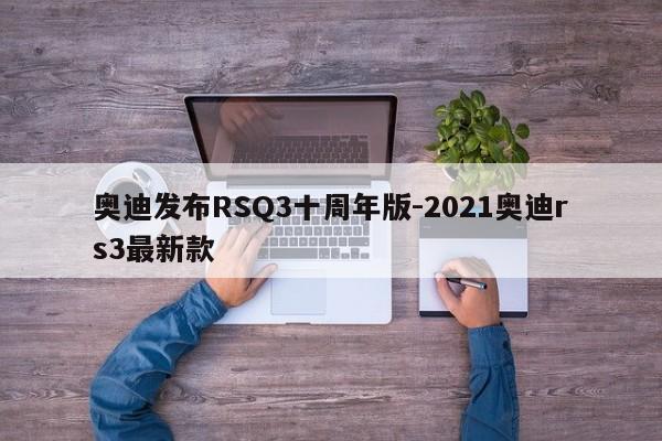 奥迪发布RSQ3十周年版-2021奥迪rs3最新款