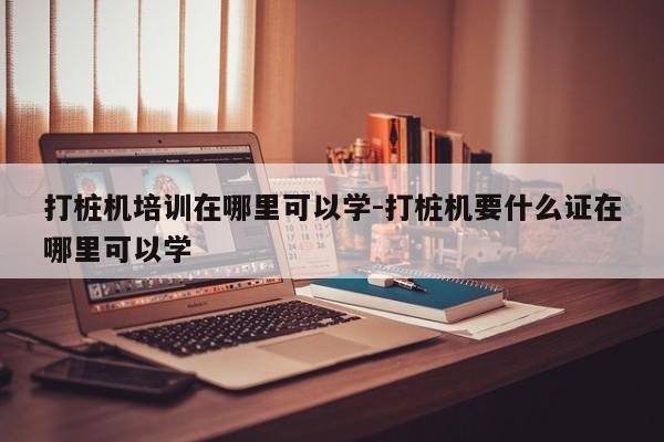 打桩机培训在哪里可以学-打桩机要什么证在哪里可以学