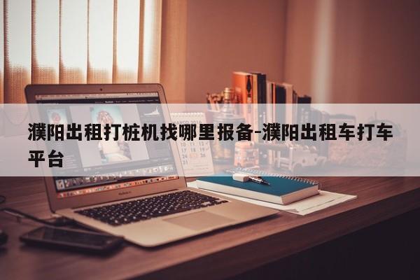 濮阳出租打桩机找哪里报备-濮阳出租车打车平台