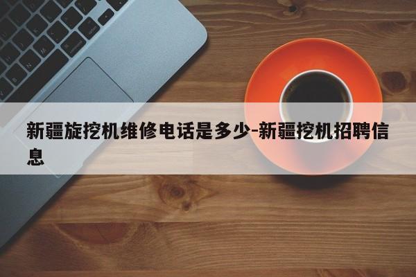 新疆旋挖机维修电话是多少-新疆挖机招聘信息