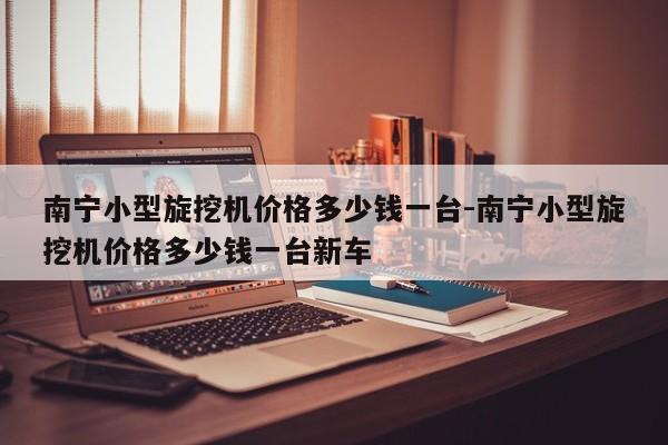 南宁小型旋挖机价格多少钱一台-南宁小型旋挖机价格多少钱一台新车