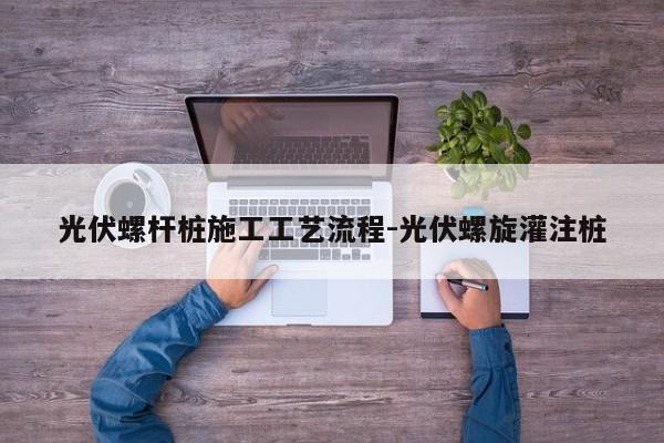 光伏螺杆桩施工工艺流程-光伏螺旋灌注桩