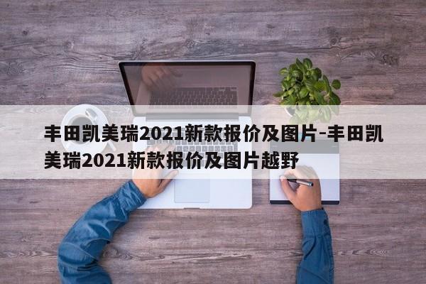 丰田凯美瑞2021新款报价及图片-丰田凯美瑞2021新款报价及图片越野