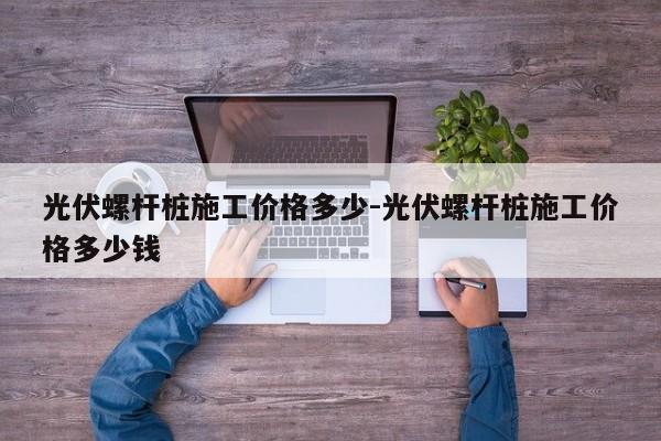 光伏螺杆桩施工价格多少-光伏螺杆桩施工价格多少钱