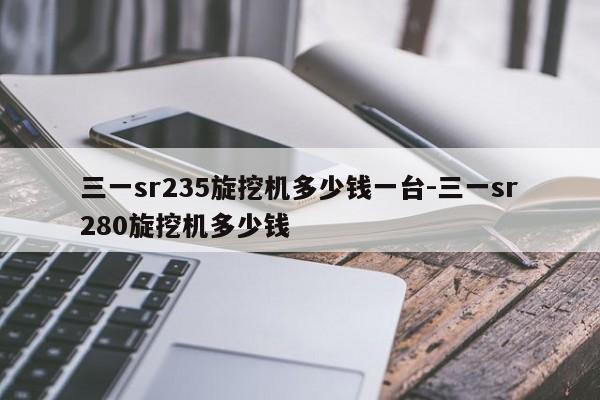 三一sr235旋挖机多少钱一台-三一sr280旋挖机多少钱