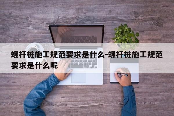 螺杆桩施工规范要求是什么-螺杆桩施工规范要求是什么呢