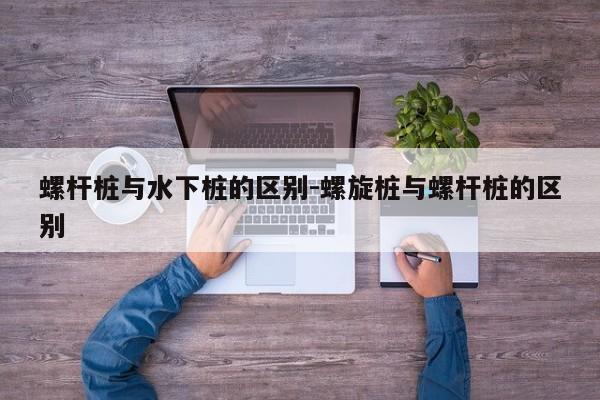 螺杆桩与水下桩的区别-螺旋桩与螺杆桩的区别