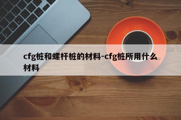 cfg桩和螺杆桩的材料-cfg桩所用什么材料