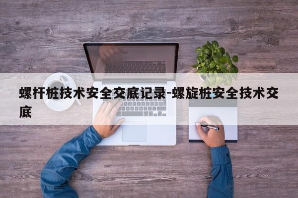 螺杆桩技术安全交底记录-螺旋桩安全技术交底