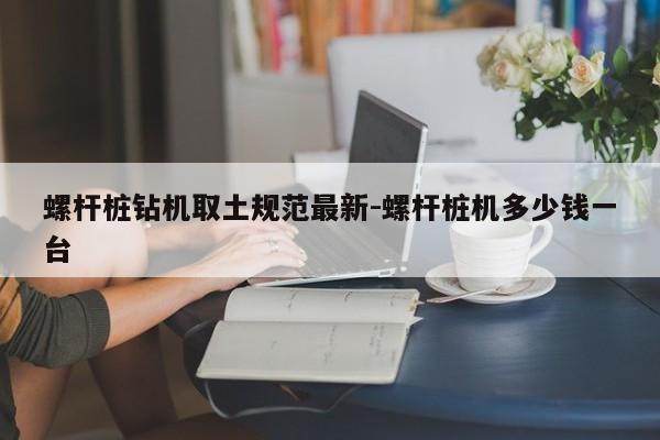 螺杆桩钻机取土规范最新-螺杆桩机多少钱一台