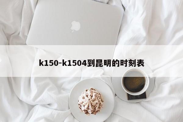 k150-k1504到昆明的时刻表