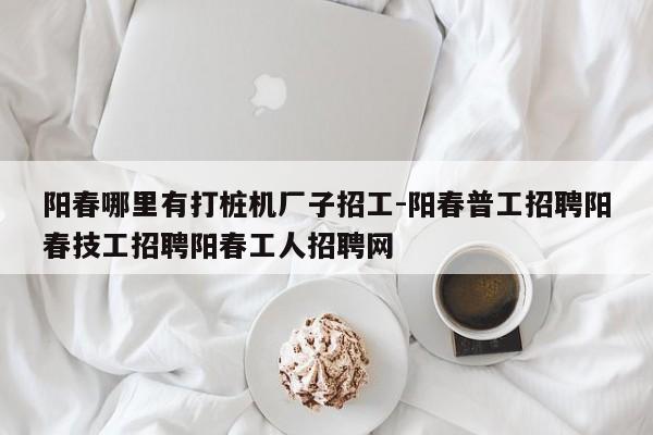 阳春哪里有打桩机厂子招工-阳春普工招聘阳春技工招聘阳春工人招聘网