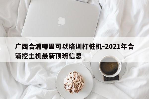 广西合浦哪里可以培训打桩机-2021年合浦挖土机最新顶班信息