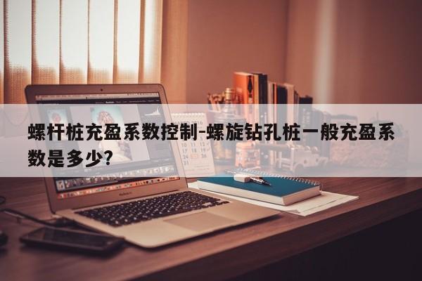 螺杆桩充盈系数控制-螺旋钻孔桩一般充盈系数是多少?