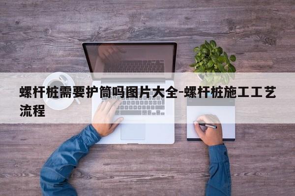 螺杆桩需要护筒吗图片大全-螺杆桩施工工艺流程