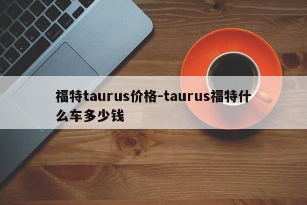 福特taurus价格-taurus福特什么车多少钱