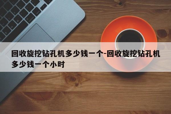 回收旋挖钻孔机多少钱一个-回收旋挖钻孔机多少钱一个小时