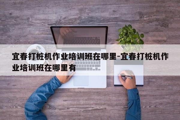 宜春打桩机作业培训班在哪里-宜春打桩机作业培训班在哪里有