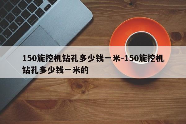 150旋挖机钻孔多少钱一米-150旋挖机钻孔多少钱一米的