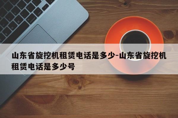 山东省旋挖机租赁电话是多少-山东省旋挖机租赁电话是多少号