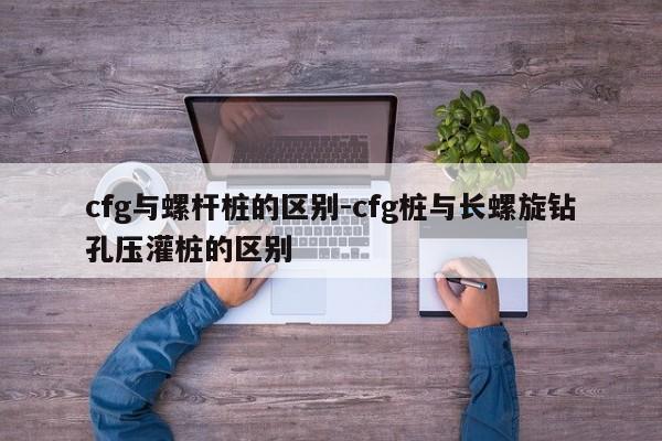 cfg与螺杆桩的区别-cfg桩与长螺旋钻孔压灌桩的区别