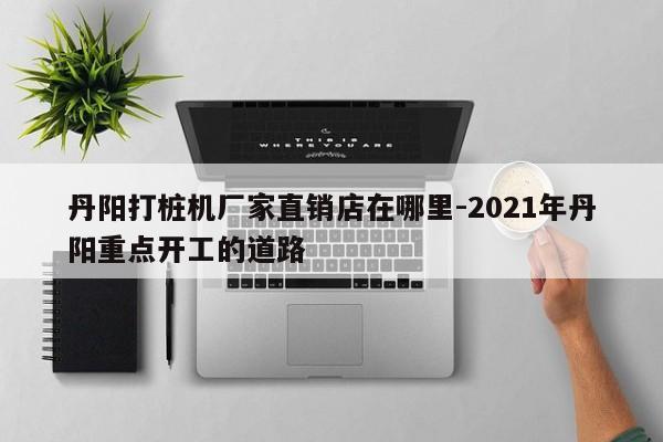 丹阳打桩机厂家直销店在哪里-2021年丹阳重点开工的道路