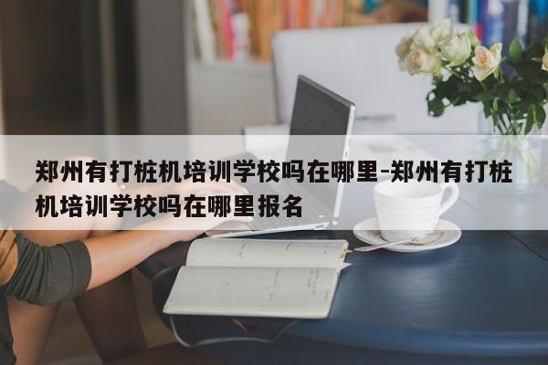 郑州有打桩机培训学校吗在哪里-郑州有打桩机培训学校吗在哪里报名