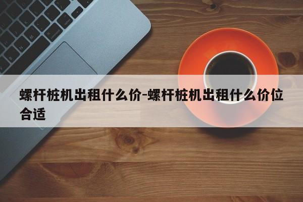 螺杆桩机出租什么价-螺杆桩机出租什么价位合适