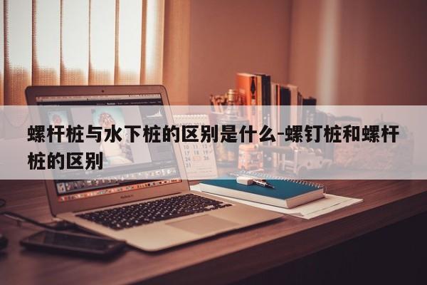 螺杆桩与水下桩的区别是什么-螺钉桩和螺杆桩的区别