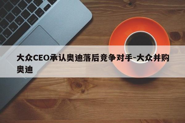 大众CEO承认奥迪落后竞争对手-大众并购奥迪