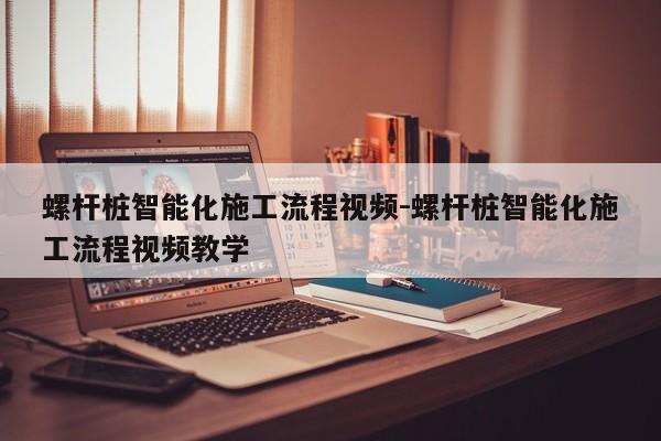 螺杆桩智能化施工流程视频-螺杆桩智能化施工流程视频教学