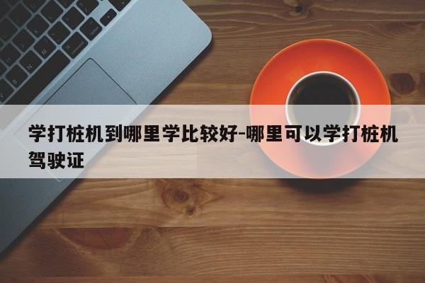 学打桩机到哪里学比较好-哪里可以学打桩机驾驶证