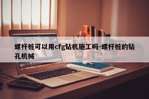 螺杆桩可以用cfg钻机施工吗-螺杆桩的钻孔机械