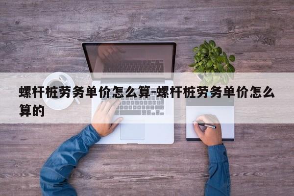 螺杆桩劳务单价怎么算-螺杆桩劳务单价怎么算的