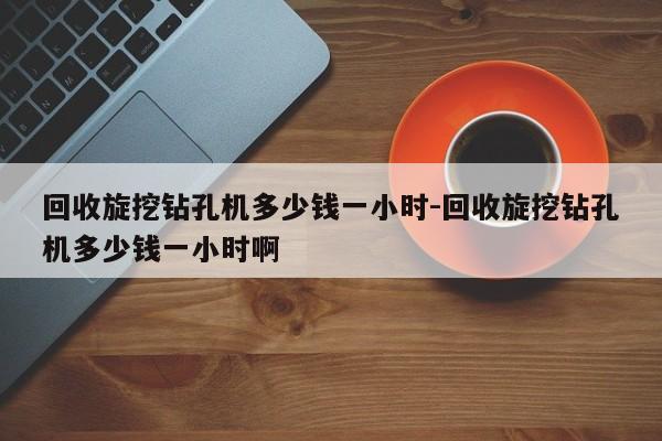 回收旋挖钻孔机多少钱一小时-回收旋挖钻孔机多少钱一小时啊